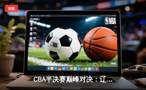 CBA半决赛巅峰对决：辽宁逆转广东晋级总决赛，赵继伟关键三分定乾坤