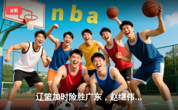 辽篮加时险胜广东，赵继伟33+8+5率队夺赛点