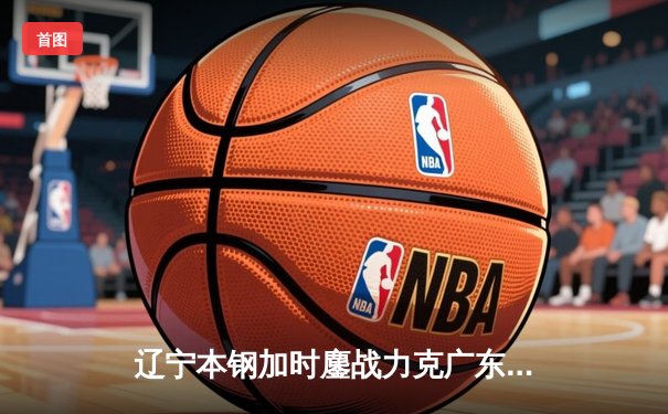 辽宁本钢加时鏖战力克广东宏远 CBA半决赛上演史诗级对决