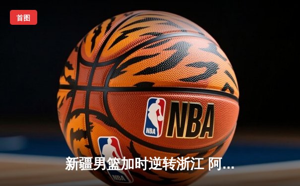 新疆男篮加时逆转浙江 阿不都27+12闪耀天王山之战