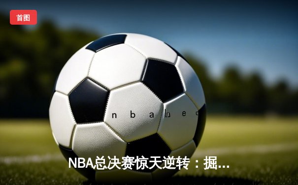 NBA总决赛惊天逆转：掘金客场加时险胜热火总分3-2领先