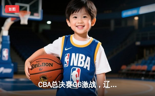 CBA总决赛G6激战，辽宁本钢加时险胜广东宏远成功卫冕